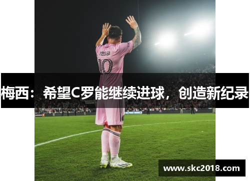 梅西：希望C罗能继续进球，创造新纪录